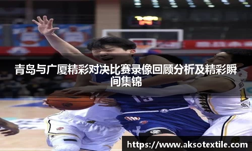 青岛与广厦精彩对决比赛录像回顾分析及精彩瞬间集锦