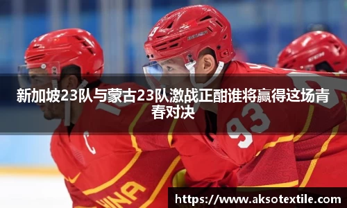 新加坡23队与蒙古23队激战正酣谁将赢得这场青春对决