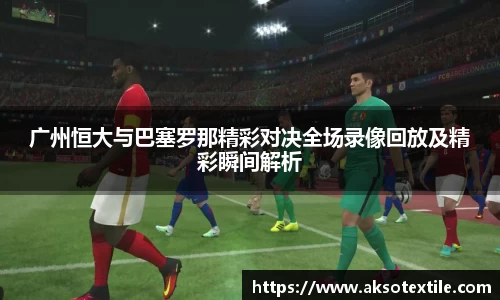 广州恒大与巴塞罗那精彩对决全场录像回放及精彩瞬间解析